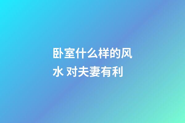 卧室什么样的风水 对夫妻有利